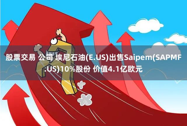 股票交易 公司 埃尼石油(E.US)出售Saipem(SAPMF.US)10%股份 价值4.1亿欧元