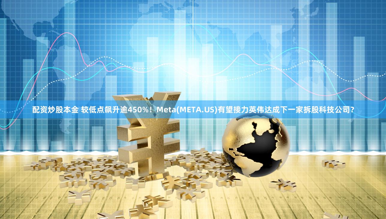 配资炒股本金 较低点飙升逾450%！Meta(META.US)有望接力英伟达成下一家拆股科技公司？