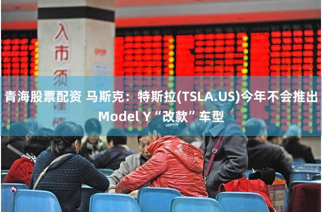 青海股票配资 马斯克：特斯拉(TSLA.US)今年不会推出Model Y“改款”车型