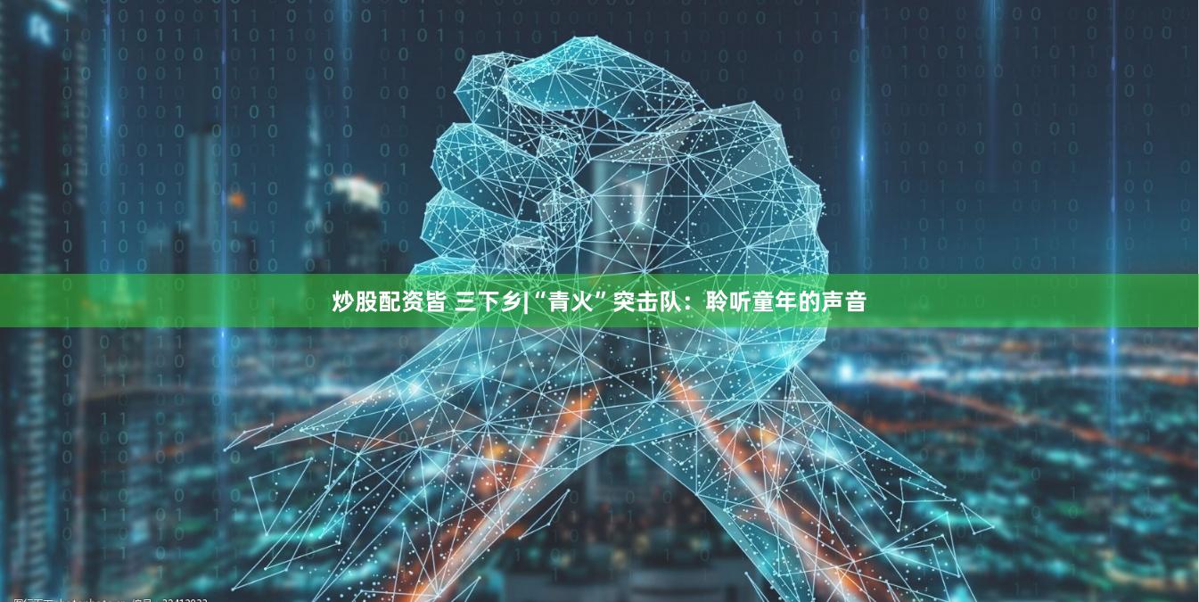 炒股配资皆 三下乡|“青火”突击队：聆听童年的声音