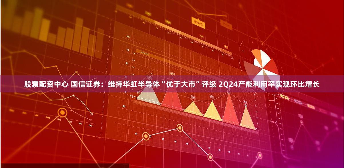 股票配资中心 国信证券：维持华虹半导体“优于大市”评级 2Q24产能利用率实现环比增长