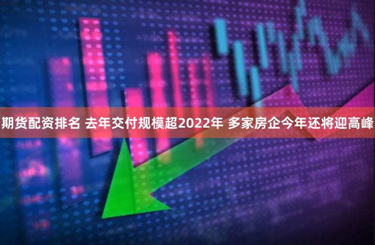 期货配资排名 去年交付规模超2022年 多家房企今年还将迎高峰