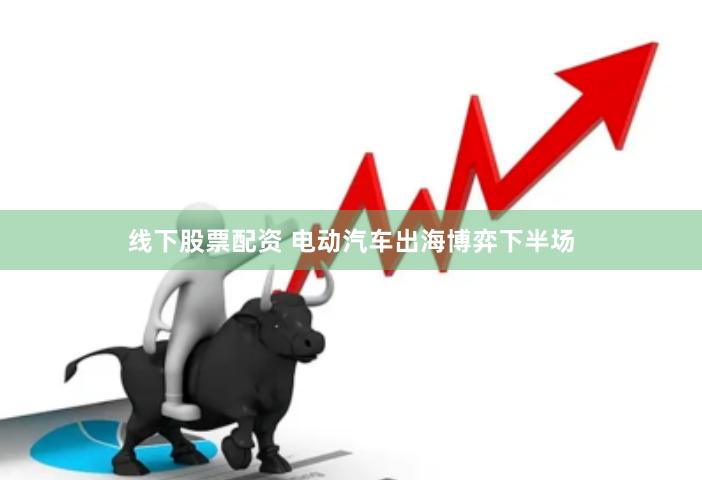 线下股票配资 电动汽车出海博弈下半场