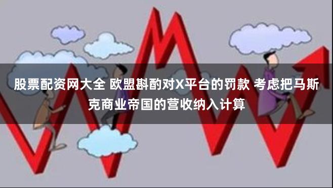 股票配资网大全 欧盟斟酌对X平台的罚款 考虑把马斯克商业帝国的营收纳入计算