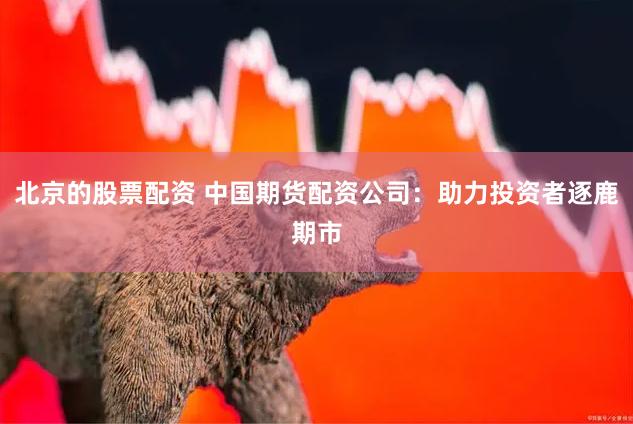 北京的股票配资 中国期货配资公司：助力投资者逐鹿期市