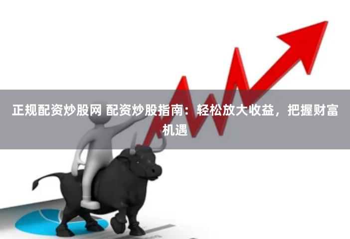 正规配资炒股网 配资炒股指南：轻松放大收益，把握财富机遇