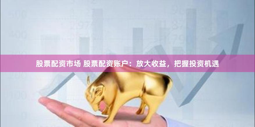 股票配资市场 股票配资账户：放大收益，把握投资机遇