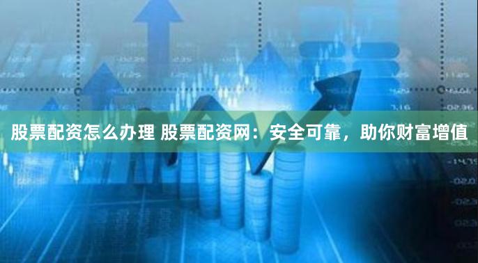 股票配资怎么办理 股票配资网：安全可靠，助你财富增值