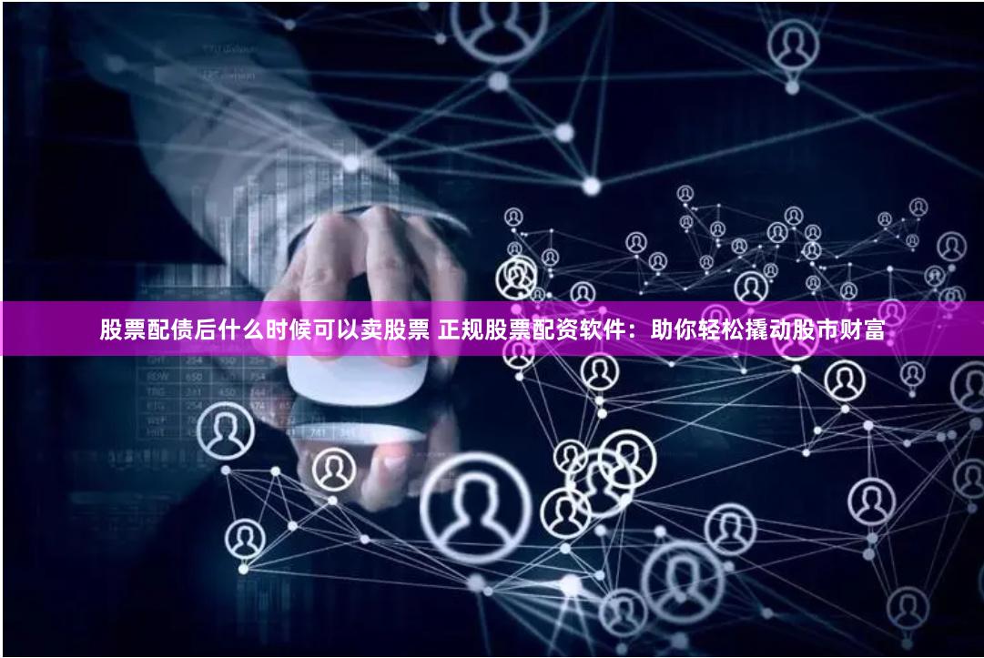 股票配债后什么时候可以卖股票 正规股票配资软件：助你轻松撬动股市财富