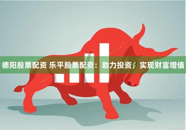德阳股票配资 乐平股票配资：助力投资，实现财富增值