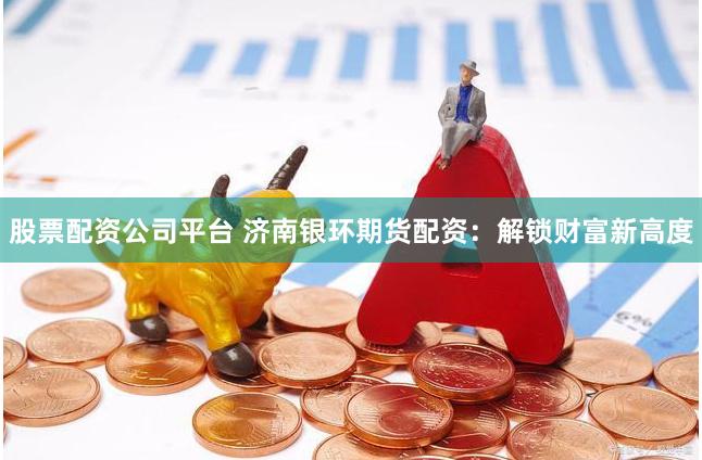股票配资公司平台 济南银环期货配资：解锁财富新高度