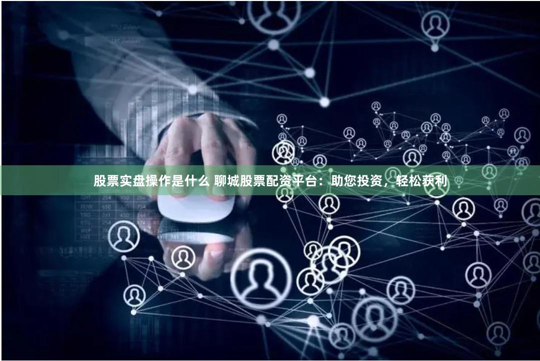 股票实盘操作是什么 聊城股票配资平台：助您投资，轻松获利