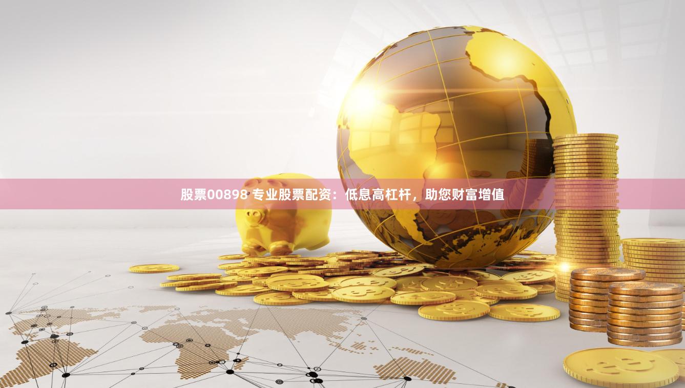 股票00898 专业股票配资：低息高杠杆，助您财富增值